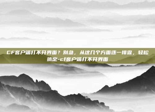 CF客户端打不开界面?别急,从这几个方面逐一排查,轻松搞定-cf客户端打不开界面