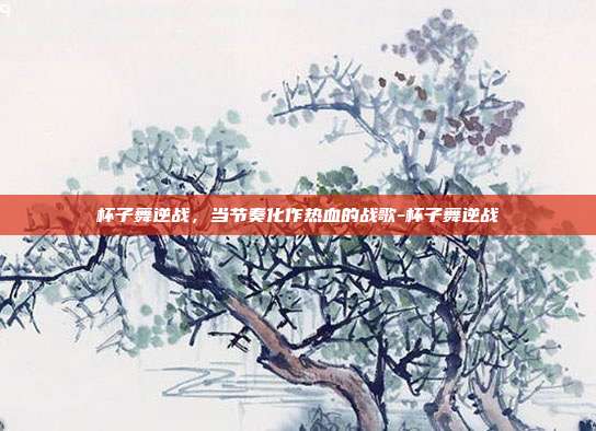 杯子舞逆战,当节奏化作热血的战歌-杯子舞逆战