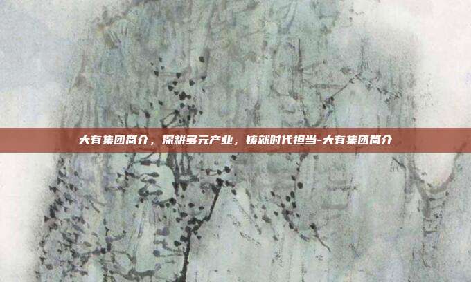 大有集团简介,深耕多元产业,铸就时代担当-大有集团简介