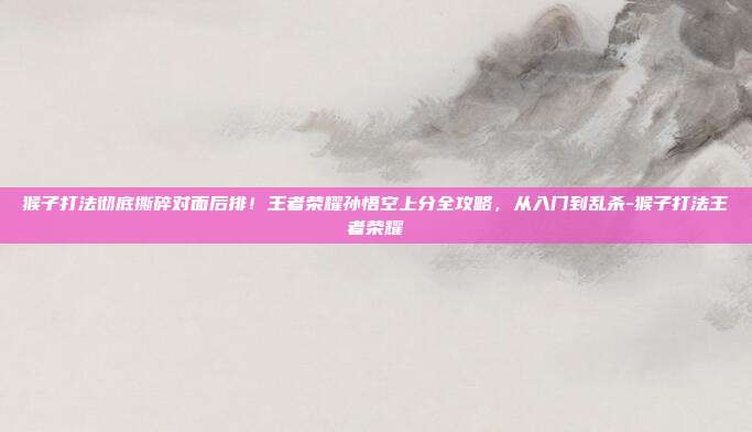 猴子打法彻底撕碎对面后排！王者荣耀孙悟空上分全攻略，从入门到乱杀-猴子打法王者荣耀