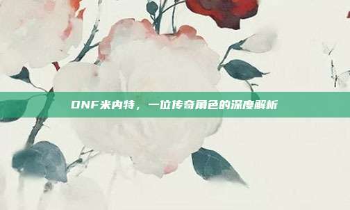 DNF米内特，一位传奇角色的深度解析