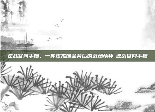 逆战官网手镯,一件虚拟饰品背后的战场情怀-逆战官网手镯