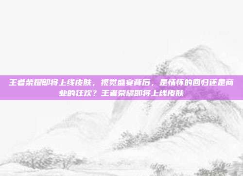 王者荣耀即将上线皮肤,视觉盛宴背后,是情怀的回归还是商业的狂欢?王者荣耀即将上线皮肤