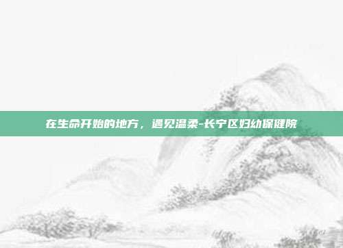 在生命开始的地方,遇见温柔-长宁区妇幼保健院