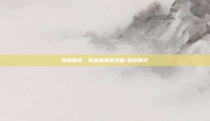 饭后刷牙,别急着拿起牙刷-饭后刷牙