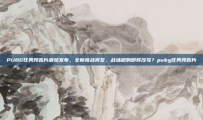PUBG任务预告片震撼发布,全新挑战将至,战场规则即将改写?pubg任务预告片