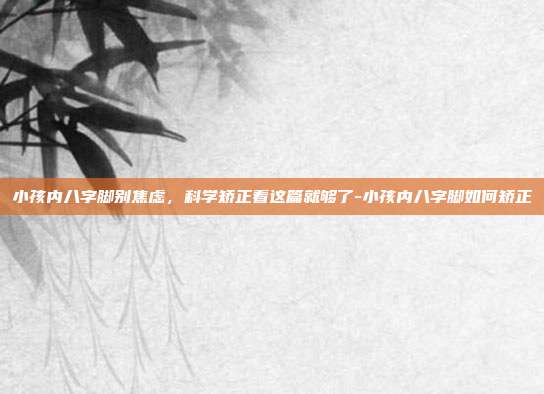 小孩内八字脚别焦虑,科学矫正看这篇就够了-小孩内八字脚如何矫正