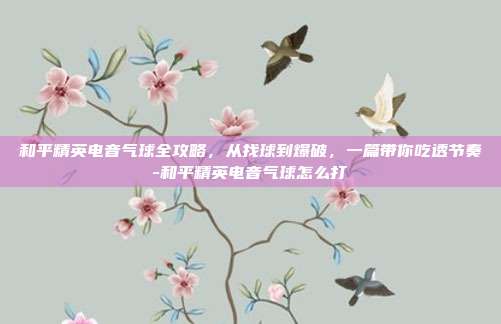 和平精英电音气球全攻略,从找球到爆破,一篇带你吃透节奏-和平精英电音气球怎么打