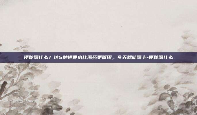 便秘喝什么?这5种通便水比泻药更管用,今天就能喝上-便秘喝什么