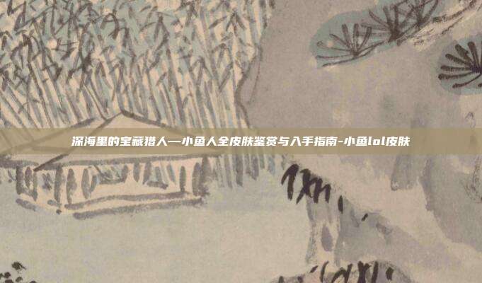 深海里的宝藏猎人—小鱼人全皮肤鉴赏与入手指南-小鱼lol皮肤