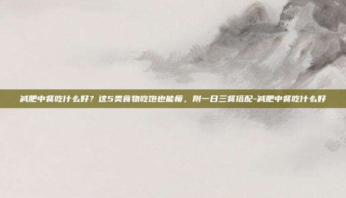 减肥中餐吃什么好?这5类食物吃饱也能瘦,附一日三餐搭配-减肥中餐吃什么好