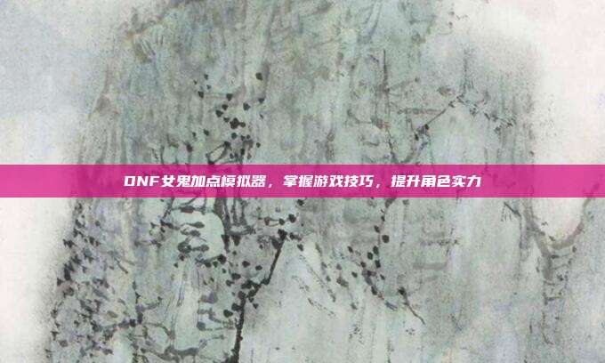 DNF女鬼加点模拟器,掌握游戏技巧,提升角色实力
