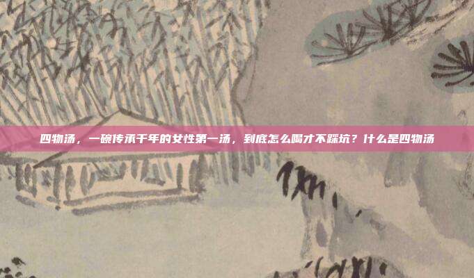四物汤,一碗传承千年的女性第一汤,到底怎么喝才不踩坑?什么是四物汤