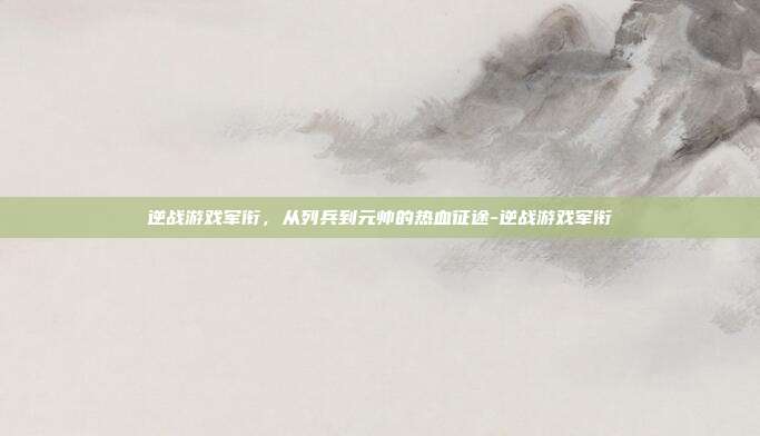 逆战游戏军衔,从列兵到元帅的热血征途-逆战游戏军衔