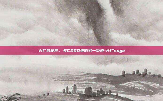 大仁的枪声,与CSGO里的另一种道-大仁csgo