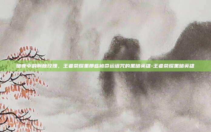 暗夜中的荆棘玫瑰,王者荣耀里那些被命运诅咒的黑暗英雄-王者荣耀黑暗英雄