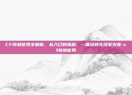 CF商城官网全解析,从入口到福利,一篇玩转火线军火库-cf商城官网
