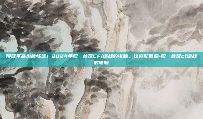 预算不高也能畅玩!2024年配一台玩CF/逆战的电脑,这样配最稳-配一台玩cf逆战的电脑