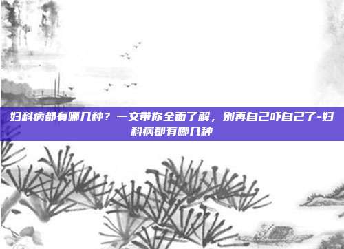 妇科病都有哪几种?一文带你全面了解,别再自己吓自己了-妇科病都有哪几种