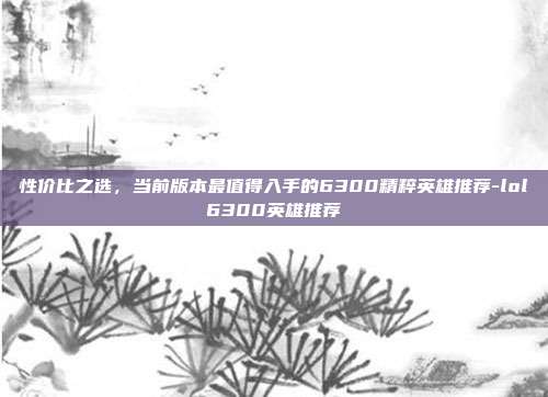 性价比之选,当前版本最值得入手的6300精粹英雄推荐-lol6300英雄推荐
