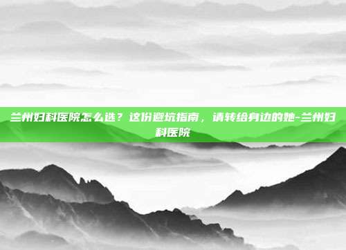 兰州妇科医院怎么选？这份避坑指南，请转给身边的她-兰州妇科医院