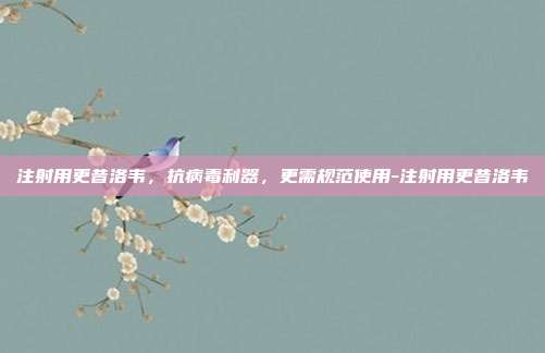 注射用更昔洛韦,抗病毒利器,更需规范使用-注射用更昔洛韦
