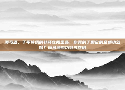 海马酒,千年传承的补肾壮阳圣品,你真的了解它的全部功效吗?海马酒的功效与作用
