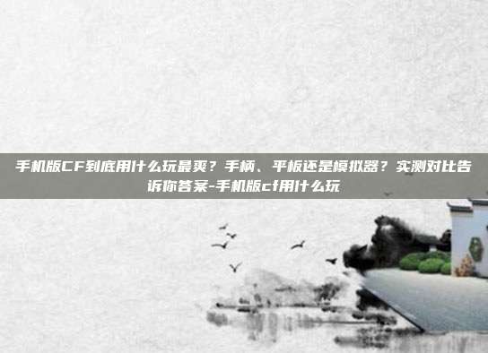 手机版CF到底用什么玩最爽?手柄、平板还是模拟器?实测对比告诉你答案-手机版cf用什么玩