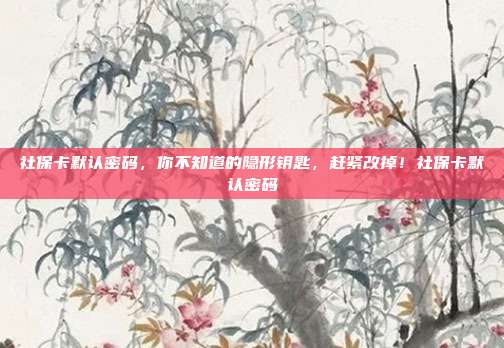 社保卡默认密码,你不知道的隐形钥匙,赶紧改掉!社保卡默认密码