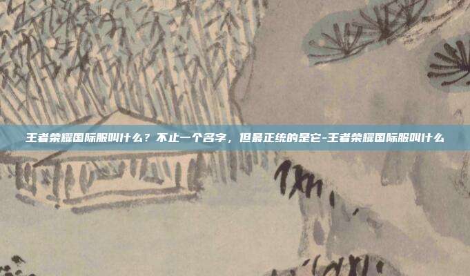 王者荣耀国际服叫什么?不止一个名字,但最正统的是它-王者荣耀国际服叫什么
