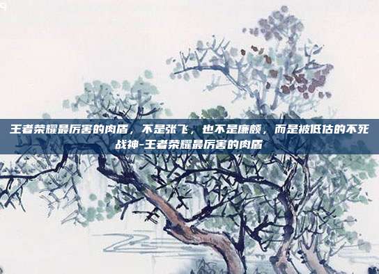 王者荣耀最厉害的肉盾,不是张飞,也不是廉颇,而是被低估的不死战神-王者荣耀最厉害的肉盾