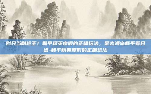 别只当刚枪王!和平精英度假的正确玩法,是去海岛躺平看日出-和平精英度假的正确玩法