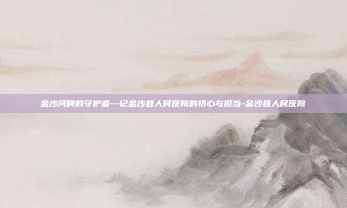 金沙河畔的守护者—记金沙县人民医院的初心与担当-金沙县人民医院