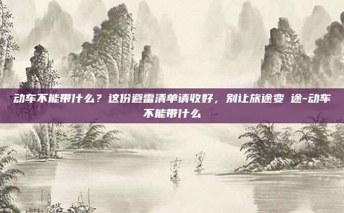 动车不能带什么?这份避雷清单请收好,别让旅途变囧途-动车不能带什么