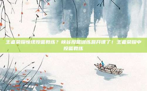 王者荣耀惊现投篮教练?峡谷投篮训练营开课了!王者荣耀中投篮教练
