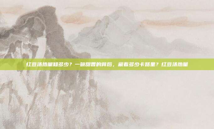 红豆汤热量知多少?一碗甜香的背后,藏着多少卡路里?红豆汤热量