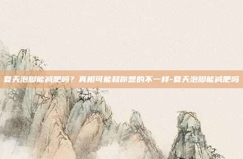 夏天泡脚能减肥吗?真相可能和你想的不一样-夏天泡脚能减肥吗