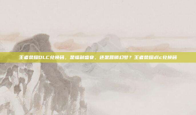 王者荣耀DLC兑换码,是福利盛宴,还是营销幻梦?王者荣耀dlc兑换码