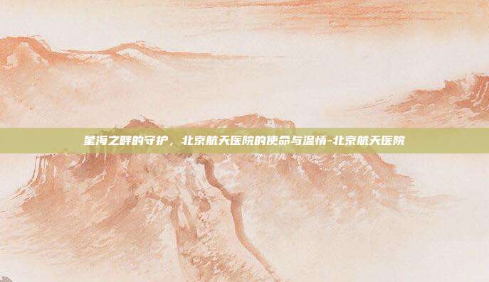 星海之畔的守护,北京航天医院的使命与温情-北京航天医院