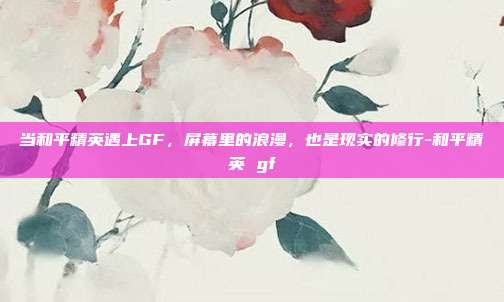 当和平精英遇上GF,屏幕里的浪漫,也是现实的修行-和平精英 gf