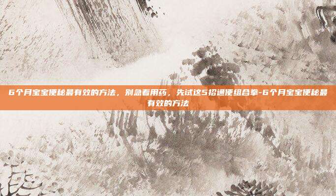 6个月宝宝便秘最有效的方法,别急着用药,先试这5招通便组合拳-6个月宝宝便秘最有效的方法