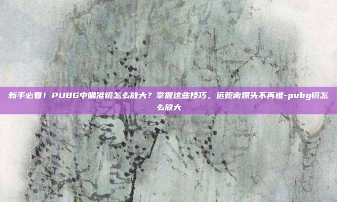 新手必看!PUBG中瞄准镜怎么放大?掌握这些技巧,远距离爆头不再难-pubg镜怎么放大