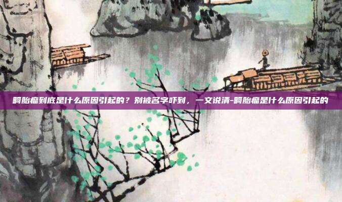 畸胎瘤到底是什么原因引起的?别被名字吓到,一文说清-畸胎瘤是什么原因引起的