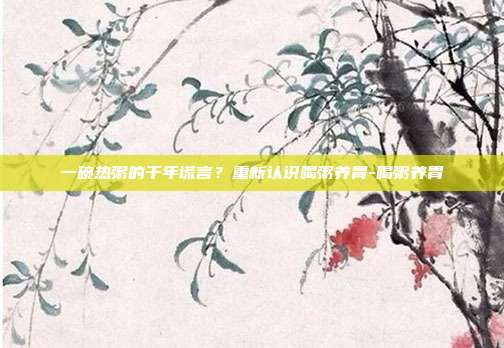 一碗热粥的千年谎言?重新认识喝粥养胃-喝粥养胃