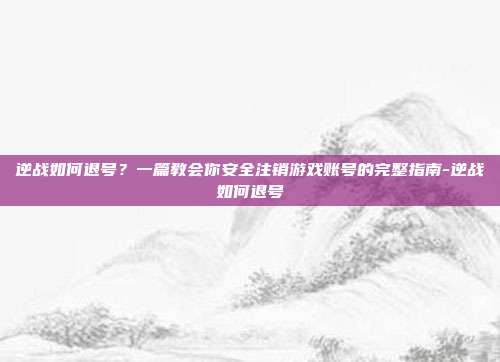 逆战如何退号?一篇教会你安全注销游戏账号的完整指南-逆战如何退号
