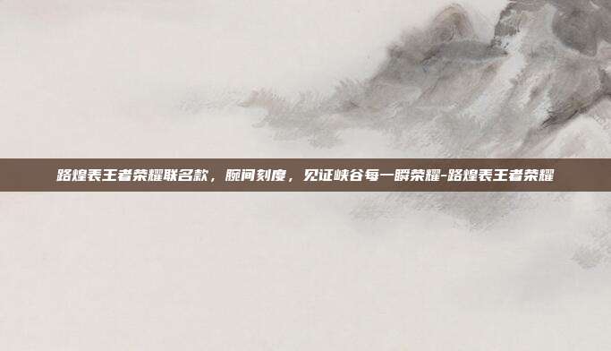 路煌表王者荣耀联名款,腕间刻度,见证峡谷每一瞬荣耀-路煌表王者荣耀