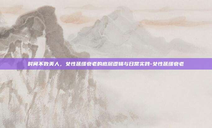 时间不败美人,女性延缓衰老的底层逻辑与日常实践-女性延缓衰老