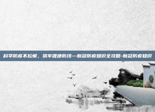 科学防疫不松懈,筑牢健康防线—新冠防疫知识全攻略-新冠防疫知识