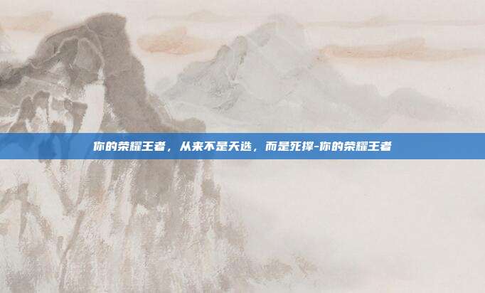 你的荣耀王者,从来不是天选,而是死撑-你的荣耀王者