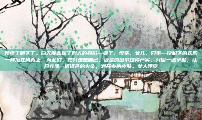 她终于躺下了。白天那些属于别人的身份—妻子、母亲、女儿、同事—像脱下的衣服一样搭在椅背上,而此刻,她只是她自己。卧室的窗帘拉得严实,只留一道窄缝,让月光像一根银色的火柴,划开夜的皮肤。女人睡觉